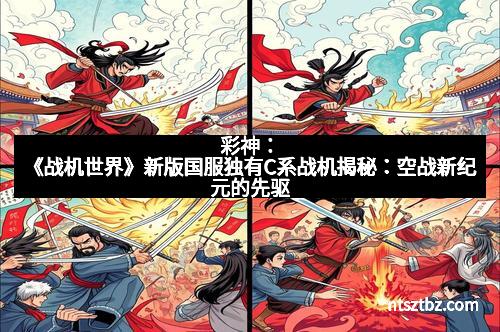 彩神：《战机世界》新版国服独有C系战机揭秘：空战新纪元的先驱