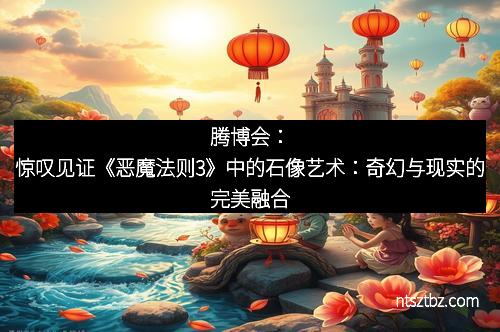 腾博会：惊叹见证《恶魔法则3》中的石像艺术：奇幻与现实的完美融合
