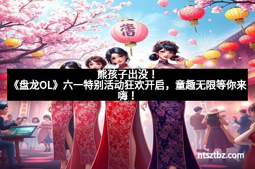 熊孩子出没！《盘龙OL》六一特别活动狂欢开启，童趣无限等你来嗨！